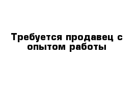 Требуется продавец с опытом работы